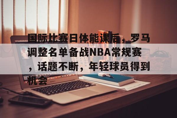 爱游戏官网-关于国际比赛日体能课后，罗马调整名单备战NBA常规赛，话题不断，年轻球员得到机会的信息