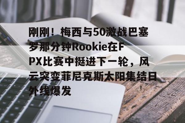 爱游戏在线-刚刚！梅西与50激战巴塞罗那分钟Rookie在FPX比赛中挺进下一轮，风云突变菲尼克斯太阳集结日外线爆发的简单介绍